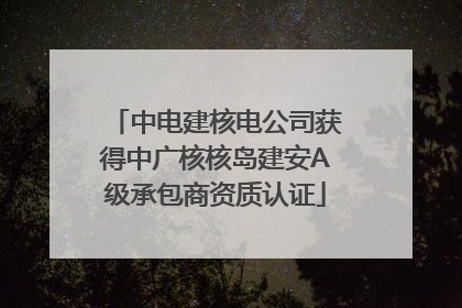 中电建核电公司获得中广核核岛建安A级承包商资质认证