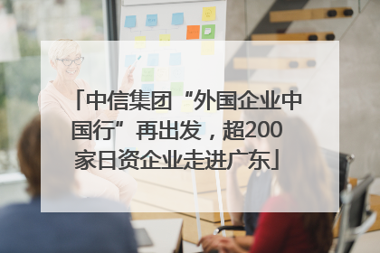 中信集团“外国企业中国行”再出发，超200家日资企业走进广东