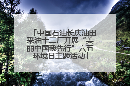 中国石油长庆油田采油十二厂开展“美丽中国我先行”六五环境日主题活动