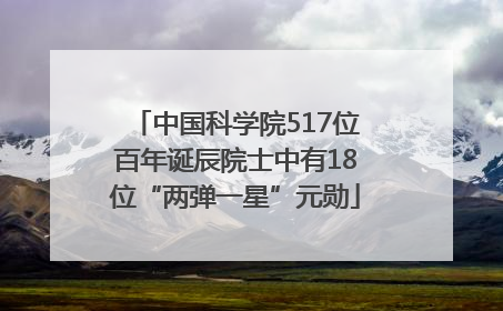 中国科学院517位百年诞辰院士中有18位“两弹一星”元勋