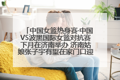 中国女篮热身赛·中国VS波黑国际女篮对抗赛下月在济南举办 济南姑娘张子宇有望在家门口迎来国家队首秀