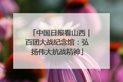 中国日报看山西｜百团大战纪念馆：弘扬伟大抗战精神