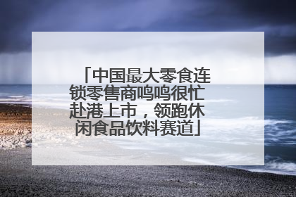 中国最大零食连锁零售商鸣鸣很忙赴港上市，领跑休闲食品饮料赛道