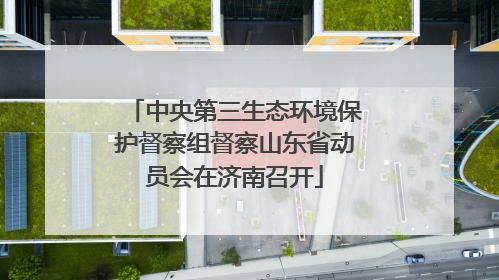 中央第三生态环境保护督察组督察山东省动员会在济南召开