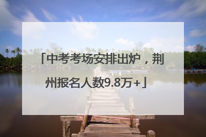 中考考场安排出炉，荆州报名人数9.8万+