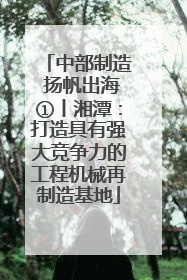 中部制造 扬帆出海①丨湘潭：打造具有强大竞争力的工程机械再制造基地