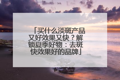 买什么淡斑产品又好效果又快？解锁夏季好物：去斑快效果好的品牌