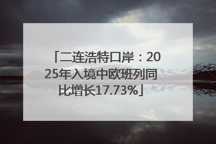二连浩特口岸：2025年入境中欧班列同比增长17.73%