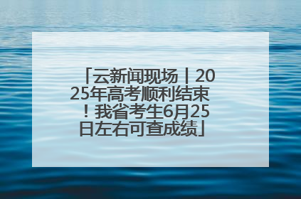 云新闻现场丨2025年高考顺利结束！我省考生6月25日左右可查成绩
