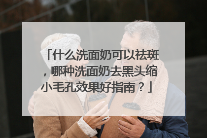 什么洗面奶可以祛斑，哪种洗面奶去黑头缩小毛孔效果好指南？