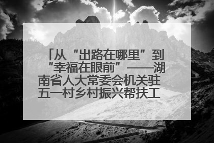 从“出路在哪里”到“幸福在眼前”——湖南省人大常委会机关驻五一村乡村振兴帮扶工作队书写振兴答卷