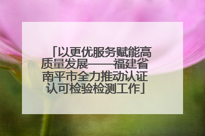 以更优服务赋能高质量发展——福建省南平市全力推动认证认可检验检测工作