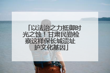 以法治之力抵御时光之蚀！甘肃民勤检察这样保长城遗址 护文化基因