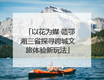 以花为媒 赣鄂湘三省探寻跨城文旅体验新玩法