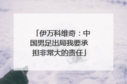 伊万科维奇：中国男足出局我要承担非常大的责任
