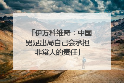 伊万科维奇：中国男足出局自己会承担非常大的责任