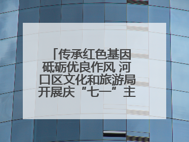 传承红色基因 砥砺优良作风 河口区文化和旅游局开展庆“七一”主题系列活动