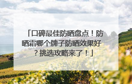 口碑最佳防晒盘点！防晒霜哪个牌子防晒效果好？挑选攻略来了！