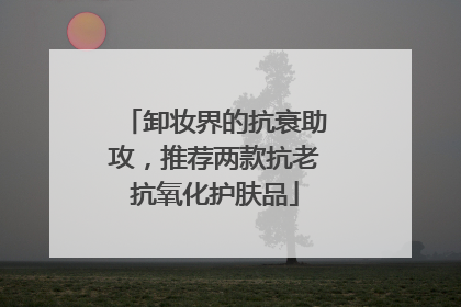 卸妆界的抗衰助攻，推荐两款抗老抗氧化护肤品