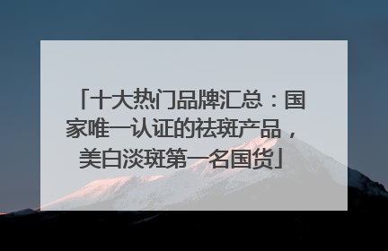十大热门品牌汇总：国家唯一认证的祛斑产品，美白淡斑第一名国货