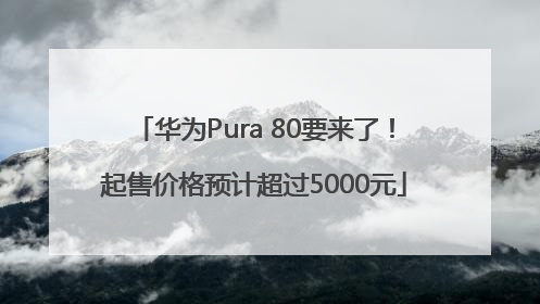 华为Pura 80要来了！起售价格预计超过5000元