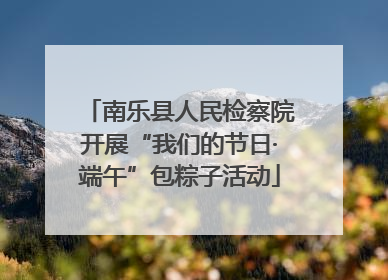 南乐县人民检察院开展“我们的节日·端午”包粽子活动