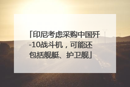 印尼考虑采购中国歼-10战斗机，可能还包括舰艇、护卫舰