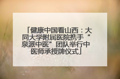 健康中国看山西：大同大学附属医院携手“泉派中医”团队举行中医师承授牌仪式