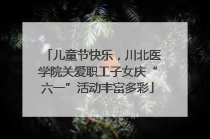 儿童节快乐，川北医学院关爱职工子女庆“六一”活动丰富多彩