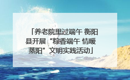 养老院里过端午 衡阳县开展“粽香端午 情暖蒸阳”文明实践活动