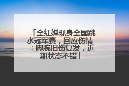 全红婵现身全国跳水冠军赛，回应伤情：脚腕旧伤复发，近期状态不错