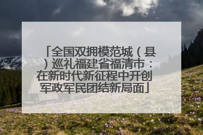 全国双拥模范城（县）巡礼福建省福清市：在新时代新征程中开创军政军民团结新局面