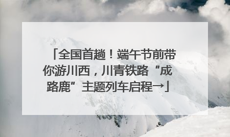 全国首趟！端午节前带你游川西，川青铁路“成路鹿”主题列车启程→