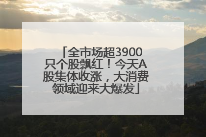 全市场超3900只个股飘红！今天A股集体收涨，大消费领域迎来大爆发