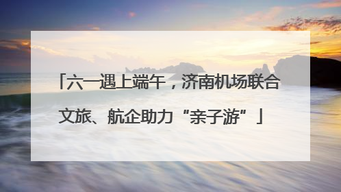 六一遇上端午，济南机场联合文旅、航企助力“亲子游”
