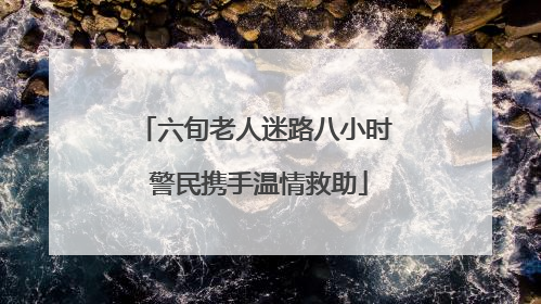 六旬老人迷路八小时 警民携手温情救助