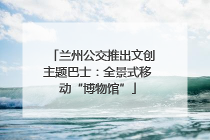 兰州公交推出文创主题巴士：全景式移动“博物馆”