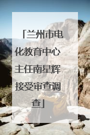 兰州市电化教育中心主任南星辉接受审查调查