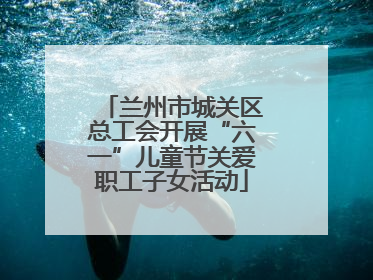 兰州市城关区总工会开展“六一”儿童节关爱职工子女活动
