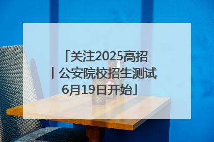 关注2025高招丨公安院校招生测试6月19日开始