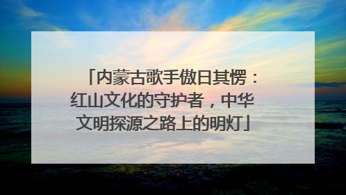 内蒙古歌手傲日其愣：红山文化的守护者，中华文明探源之路上的明灯