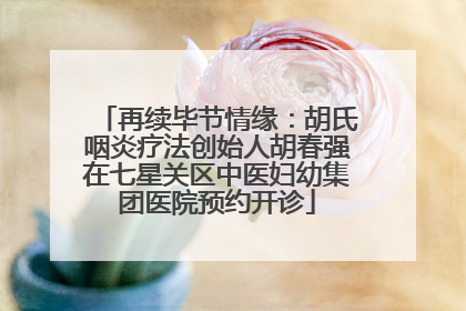 再续毕节情缘：胡氏咽炎疗法创始人胡春强在七星关区中医妇幼集团医院预约开诊