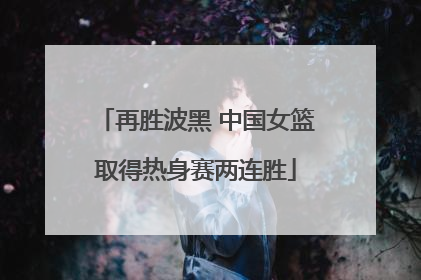 再胜波黑 中国女篮取得热身赛两连胜