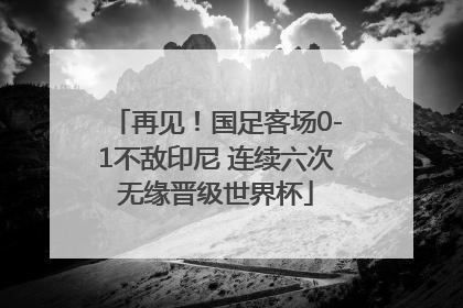 再见！国足客场0-1不敌印尼 连续六次无缘晋级世界杯