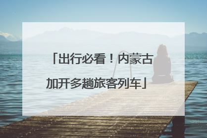 出行必看！内蒙古加开多趟旅客列车