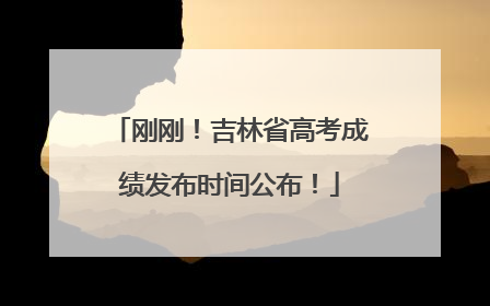 刚刚！吉林省高考成绩发布时间公布！