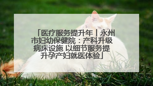 医疗服务提升年丨永州市妇幼保健院：产科升级病床设施 以细节服务提升孕产妇就医体验