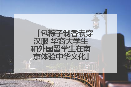 包粽子制香囊穿汉服 华裔大学生和外国留学生在南京体验中华文化