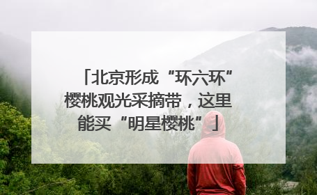 北京形成“环六环”樱桃观光采摘带，这里能买“明星樱桃”