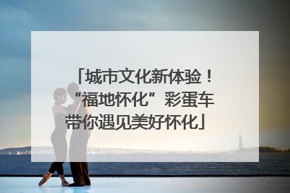 城市文化新体验！“福地怀化”彩蛋车带你遇见美好怀化